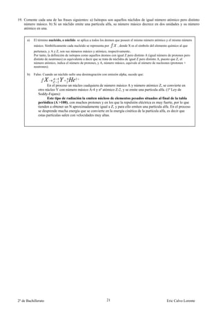 19. Comente cada una de las frases siguientes: a) Isótopos son aquellos núclidos de igual número atómico pero distinto
    número másico. b) Si un núclido emite una partícula alfa, su número másico decrece en dos unidades y su número
    atómico en una.


      a)   El término nucleido, o núclido se aplica a todos los átomos que poseen el mismo número atómico y el mismo número
           másico. Simbólicamente cada nucleido se representa por        , donde X es el símbolo del elemento químico al que
           pertenece, y A y Z, son sus números másico y atómico, respectivamente.
           Por tanto, la definición de isótopos como aquellos átomos con igual Z pero distinto A (igual número de protones pero
           distinto de neutrones) es equivalente a decir que se trata de núclidos de igual Z pero distinto A, puesto que Z, el
           número atómico, indica el número de protones, y A, número másico, equivale al número de nucleones (protones +
           neutrones).

      b)   Falso. Cuando un núclido sufre una desintegración con emisión alpha, sucede que:
                            4      4      2
                            2      2
                    En el proceso un núcleo cualquiera de número másico A y número atómico Z, se convierte en
              otro núcleo Y con número másico A-4 y nº atómico Z-2, y se emite una partícula alfa. (1ª Ley de
              Soddy-Fajans):
                    Este tipo de radiación la emiten núcleos de elementos pesados situados al final de la tabla
              periódica (A >100), con muchos protones y en los que la repulsión eléctrica es muy fuerte, por lo que
              tienden a obtener un N aproximadamente igual a Z, y para ello emiten una partícula alfa. En el proceso
              se desprende mucha energía que se convierte en la energía cinética de la partícula alfa, es decir que
              estas partículas salen con velocidades muy altas.




2º de Bachillerato                                               21                                          Eric Calvo Lorente
 