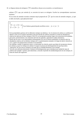 14
20. a) Algunos átomos de nitrógeno (        7   N ) atmosférico chocan con un neutrón y se transforman en

                 14
    carbono (     C ) que, por emisión , se convierte de nuevo en nitrógeno. Escriba las correspondientes reacciones
                  6
    nucleares.
                                                                               14
    b) Los restos de animales recientes contienen mayor proporción de           6C que los restos de animales antiguos. ¿A qué
    se debe este hecho y qué aplicación tiene?

    a)
     14     1         14       1
      7     0          6       1                                                    1     1     0
     14     14             0
                                   Cuyo balance general puede escribirse como:      0     1     1
      6      7             1




    b) Las propiedades químicas de los diferentes isótopos son idénticas. Así, los átomos de carbono se combinan de
    idéntico como con el oxígeno atmosférico para dar dióxido de carbono (teniendo en cuenta las abundancias
    relativas de cada uno de estos isótopos). Este CO2 se incorporará en primer lugar a las estructuras de las plantas,
    para pasar, posteriormente a las estructuras del resto de animales, siguiendo la cadena alimenticia.
    Puesto que los seres vivos intercambian continuamente CO2 con el exterior (atmósfera), la relación entre las
    abundancias relativas de los distintos isótopos de C es prácticamente constante a lo largo de toda la vida del ser
    vivo, e igual a las proporciones existentes en la atmósfera.
    Sin embargo, cuando el organismo muere, se interrumpe esa relación, puesto que dejan de incorporarse átomos
    de carbono, ya que los isótopos de carbono-14 siguen su proceso de desintegración (sin que haya ahora
    “reposición” de esos nuevos isótopos), de modo que su cantidad disminuye con el tiempo.
    Tan sólo será suficiente determinar el número de desintegraciones que se producen por unidad de masa de
    carbono (por ejemplo 1 gramo), para determinar, conocido el período de semidesintegración de este isótopo), la
    fecha de muerte del organismo.




2º de Bachillerato                                                 22                                       Eric Calvo Lorente
 