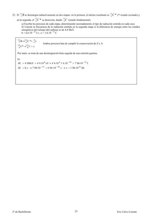 12
22. El    5   B se desintegra radiactivamente en dos etapas: en la primera, el núcleo resultante es 12 C * (*=estado excitado) y
                                                                                                     6
                            12
    en la segunda, el        6   C * se desexcita, dando 12 C (estado fundamental).
                                                          6
          a) Escriba los procesos de cada etapa, determinando razonadamente el tipo de radiación emitida en cada caso.
          b) Calcule la frecuencia de la radiación emitida en la segunda etapa si la diferencia de energía entre los estados
          energéticos del isótopo del carbono es de 4,4 MeV.
          h = 6,6.10 - 34 J s ; e = 1,6.10 - 19 C

     12         12       0
      5B         6C *    1e
                                      Ambos procesos han de cumplir la conservación de Z y A
     12          12
      6 C*         6C   γ

    Por tanto, se trata de una desintegración beta seguida de una emisión gamma.

    b)
     δE         4´4MeV           4´4.10 6 eV   4´4.10 6 .1´6.10 19   7´04.10 13 J
     δE         h.ν     7´04.10 13         6´64.10 34 .ν    ν    1´06.10 21




2º de Bachillerato                                                   23                                  Eric Calvo Lorente
 