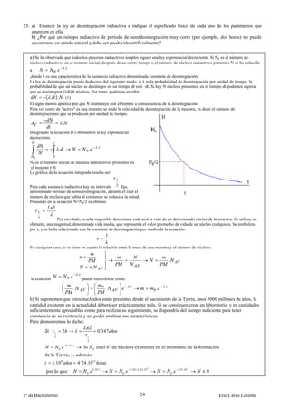 23. a) Enuncie la ley de desintegración radiactiva e indique el significado físico de cada uno de los parámetros que
    aparecen en ella.
    b) ¿Por qué un isótopo radiactivo de período de semidesintegración muy corto (por ejemplo, dos horas) no puede
    encontrarse en estado natural y debe ser producido artificialmente?


   a) Se ha observado que todos los procesos radiactivos simples siguen una ley exponencial decreciente. Si N0 es el número de
   núcleos radiactivos en el instante inicial, después de un cierto tiempo t, el número de núcleos radiactivos presentes N se ha reducido
                       .
   a:            0.
   ,donde λ es una característica de la sustancia radiactiva denominada constante de desintegración.
   La ley de desintegración puede deducirse del siguiente modo: si λ es la probabilidad de desintegración por unidad de tiempo, la
   probabilidad de que un núcleo se desintegre en un tiempo dt es λ ·dt. Si hay N núcleos presentes, en el tiempo dt podemos esperar
   que se desintegren (λdt)N núcleos, Por tanto, podemos escribir:
            ( . ). (1)
   El signo menos aparece por que N disminuye con el tiempo a consecuencia de la desintegración.
   Para ver como de "activa" es una muestra se mide la velocidad de desintegración de la muestra, es decir el número de
   desintegraciones que se producen por unidad de tiempo.

                              .
   Integrando la ecuación (1) obtenemos la ley exponencial
   decreciente.

                                                                 .
                      .                              0.
     0           0
   N0 es el número inicial de núcleos radioactivos presentes en
   el instante t=0.
   La gráfica de la ecuación integrada resulta ser:
                                                                              1
   Para cada sustancia radiactiva hay un intervalo 2 fijo,
   denominado período de semidesintegración, durante el cual el
   número de núcleos que había al comienzo se reduce a la mitad.
   Poniendo en la ecuación N=N0/2 se obtiene:
                 2
         1
         2          Por otro lado, resulta imposible determinar cuál será la vida de un determinado núcleo de la muestra. Se utiliza, no
   obstante, una magnitud, denominada vida media, que representa el valor promedio de vida de un núcleo cualquiera. Se simboliza
   por τ, y se halla relacionado con la constante de desintegración por medio de la ecuación:
                                                                          1
                                                                 τ
                                                                          λ
   En cualquier caso, si se tiene en cuenta la relación entre la masa de una muestra y el número de núcleos:


                                                                                                                         .
                                                             .
                                               .
   la ecuación                     0.              puede reescribirse como:
                                                                                              .                      .
                                           .                          0
                                                                          .       .                             0.

   b) Si suponemos que estos nucleidos están presentes desde el nacimiento de la Tierra, unos 5000 millones de años, la
   cantidad existente en la actualidad deberá ser prácticamente nula. Si se consiguen crear en laboratorio, y en cantidades
   suficientemente apreciables como para realizar su seguimiento, se dispondría del tiempo suficiente para tener
   constancia de su existencia y así poder analizar sus características.
   Pero demostremos lo dicho:
                                   2
                1   2                  0´347
                  2                                  1
                                                     2
                                  0´347.
                      0   .                        Si        0   es el nº de núcleos existentes en el momento de la formación
             de la Tierra, y, además:
                 5.10 9                        4´24.1015
                                                             0´347.                           0´347.4´24.1015                        1´47.1015
             por lo que:                             0   .                            0   .                                  0   .               0




2º de Bachillerato                                                                                    24                                             Eric Calvo Lorente
 