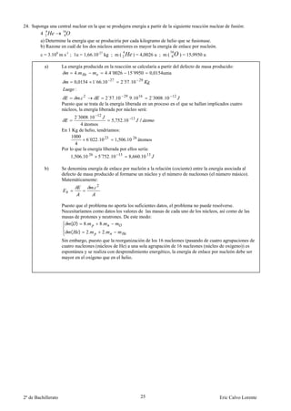 24. Suponga una central nuclear en la que se produjera energía a partir de la siguiente reacción nuclear de fusión:
          4       16
        4 2 He     8O
        a) Determine la energía que se produciría por cada kilogramo de helio que se fusionase.
        b) Razone en cuál de los dos núcleos anteriores es mayor la energía de enlace por nucleón.
                                                         4                   16
        c = 3.108 m s-1 ; 1u = 1,66.10-27 kg ; m ( 2 He ) = 4,0026 u ; m (    8O ) = 15,9950 u
           a)        La energía producida en la reacción se calcularía a partir del defecto de masa producido:
                           4.             4.4´0026 15´9950 0,0154uma
                             0,0154 1´66.10 - 27     2´57.10 29
                             :
                              . 2           2´57.10 29 .9.10 16 2´3008 .10 12
                     Puesto que se trata de la energía liberada en un proceso en el que se hallan implicados cuatro
                     núcleos, la energía liberada por núcleo será:
                            2´3008 .10 12
                                                5,752.10 -13 /
                               4 átomos
                     En 1 Kg de helio, tendríamos:
                          1000
                                  6´022 .10 23 1,506.10 26 átomos
                            4
                     Por lo que la energía liberada por ellos sería:
                         1,506.10 26      5´752 .10 13       8,660.10 13

           b)        Se denomina energía de enlace por nucleón a la relación (cociente) entre la energía asociada al
                     defecto de masa producido al formarse un núcleo y el número de nucleones (el número másico).
                     Matemáticamente:
                                        . 2


                     Puesto que el problema no aporta los suficientes datos, el problema no puede resolverse.
                     Necesitaríamos como datos los valores de las masas de cada uno de los núcleos, así como de las
                     masas de protones y neutrones. De este modo:
                         ( ) 8.         8.
                         (     )   2.         2.
                     Sin embargo, puesto que la reorganización de los 16 nucleones (pasando de cuatro agrupaciones de
                     cuatro nucleones (núcleos de He) a una sola agrupación de 16 nucleones (núcleo de oxígeno)) es
                     espontánea y se realiza con desprendimiento energético, la energía de enlace por nucleón debe ser
                     mayor en el oxígeno que en el helio.




2º de Bachillerato                                                25                                   Eric Calvo Lorente
 