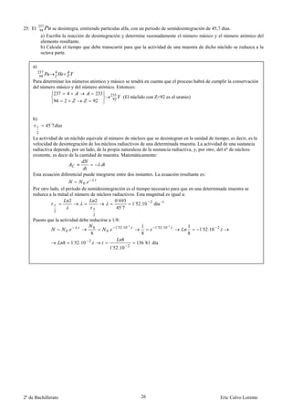 237
25. El    94   Pu se desintegra, emitiendo partículas alfa, con un periodo de semidesintegración de 45,7 días.
             a) Escriba la reacción de desintegración y determine razonadamente el número másico y el número atómico del
             elemento resultante.
             b) Calcula el tiempo que debe transcurrir para que la actividad de una muestra de dicho núclido se reduzca a la
             octava parte.

    a)
         237          4
          94          2
    Para determinar los números atómico y másico se tendrá en cuenta que el proceso habrá de cumplir la conservación
    del número másico y del número atómico. Entonces:
              237 4                233    233
                                           92  (El núclido con Z=92 es el uranio)
              94 2               92


    b)
         1     45´7
         2
    La actividad de un núclido equivale al número de núcleos que se desintegran en la unidad de tiempo; es decir, es la
    velocidad de desintegración de los núcleos radiactivos de una determinada muestra. La actividad de una sustancia
    radiactiva depende, por un lado, de la propia naturaleza de la sustancia radiactiva, y, por otro, del nº de núcleos
    existente, es decir de la cantidad de muestra. Matemáticamente:
                                                       .

    Esta ecuación diferencial puede integrarse entre dos instantes. La ecuación resultante es:
                                                   .
                                          0.
    Por otro lado, el período de semidesintegración es el tiempo necesario para que en una determinada muestra se
    reduzca a la mitad el número de núcleos radiactivos. Esta magnitud es igual a:
                       2            2         0´693
               1                                       1 52.10 2 día -1
                                                        ´
                                   1           45´7
                   2
                                                 2
    Puesto que la actividad debe reducirse a 1/8:
                                      .                         1 52.10 2.
                                                                 ´             1     1 52.10 2.
                                                                                      ´           1
                              0.                           0.                                         1 52.10 2 .
                                                                                                       ´
                                                 0
                                               8                               8                  8
                                                                    8
                          8        1 52.10 2 .
                                    ´                                        136´81 día
                                                            1 52.10 2
                                                             ´




2º de Bachillerato                                                             26                               Eric Calvo Lorente
 