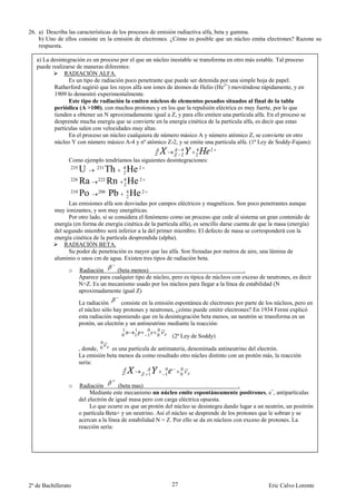 26. a) Describa las características de los procesos de emisión radiactiva alfa, beta y gamma.
    b) Uno de ellos consiste en la emisión de electrones. ¿Cómo es posible que un núcleo emita electrones? Razone su
    respuesta.

   a) La desintegración es un proceso por el que un núcleo inestable se transforma en otro más estable. Tal proceso
   puede realizarse de maneras diferentes:
               RADIACIÓN ALFA.
                Es un tipo de radiación poco penetrante que puede ser detenida por una simple hoja de papel.
          Rutherford sugirió que los rayos alfa son iones de átomos de Helio (He2+) moviéndose rápidamente, y en
          1909 lo demostró experimentalmente.
                Este tipo de radiación la emiten núcleos de elementos pesados situados al final de la tabla
          periódica (A >100), con muchos protones y en los que la repulsión eléctrica es muy fuerte, por lo que
          tienden a obtener un N aproximadamente igual a Z, y para ello emiten una partícula alfa. En el proceso se
          desprende mucha energía que se convierte en la energía cinética de la partícula alfa, es decir que estas
          partículas salen con velocidades muy altas.
                En el proceso un núcleo cualquiera de número másico A y número atómico Z, se convierte en otro
          núcleo Y con número másico A-4 y nº atómico Z-2, y se emite una partícula alfa. (1ª Ley de Soddy-Fajans):
                                                                     4   4     2
                                                                     2   2
                 Como ejemplo tendríamos las siguientes desintegraciones:
                 235
                     U        231
                                  Th 4 He 2
                                      2
                 226
                     Ra        222
                                   Rn 4 He 2
                                      2
                 210
                     Po        206
                                   Pb 4 He 2
                                        2
                Las emisiones alfa son desviadas por campos eléctricos y magnéticos. Son poco penetrantes aunque
          muy ionizantes, y son muy energéticas.
                Por otro lado, si se considera el fenómeno como un proceso que cede al sistema un gran contenido de
          energía (en forma de energía cinética de la partícula alfa), es sencillo darse cuenta de que la masa (energía)
          del segundo miembro será inferior a la del primer miembro. El defecto de masa se corresponderá con la
          energía cinética de la partícula desprendida (alpha).
              RADIACIÓN BETA.
                Su poder de penetración es mayor que las alfa. Son frenadas por metros de aire, una lámina de
          aluminio o unos cm de agua. Existen tres tipos de radiación beta.

                 o     Radiación      (beta menos)                                           .
                       Aparece para cualquier tipo de núcleo, pero es típica de núcleos con exceso de neutrones, es decir
                       N>Z. Es un mecanismo usado por los núcleos para llegar a la línea de estabilidad (N
                       aproximadamente igual Z)

                       La radiación      consiste en la emisión espontánea de electrones por parte de los núcleos, pero en
                       el núcleo sólo hay protones y neutrones, ¿cómo puede emitir electrones? En 1934 Fermi explicó
                       esta radiación suponiendo que en la desintegración beta menos, un neutrón se transforma en un
                       protón, un electrón y un antineutrino mediante la reacción:
                                         1    1     0   0
                                         0    1     1   0       (2ª Ley de Soddy)
                                0
                       , donde, 0   es una partícula de antimateria, denominada antineutrino del electrón.
                       La emisión beta menos da como resultado otro núcleo distinto con un protón más, la reacción
                       sería:
                                                            0        0
                                                    1       1        0

                 o     Radiación        (beta mas)                                          .
                            Mediante este mecanismo un núcleo emite espontáneamente positrones, e+, antipartículas
                       del electrón de igual masa pero con carga eléctrica opuesta.
                            Lo que ocurre es que un protón del núcleo se desintegra dando lugar a un neutrón, un positrón
                       o partícula Beta+ y un neutrino. Así el núcleo se desprende de los protones que le sobran y se
                       acercan a la línea de estabilidad N = Z. Por ello se da en núcleos con exceso de protones. La
                       reacción sería:




2º de Bachillerato                                              27                                     Eric Calvo Lorente
 
