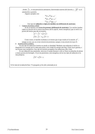 0
                         , donde, 0    es una partícula de antimateria, denominada neutrino del electrón, y 0      es el
                                                                                                              1
                         antielectrón o positrón.
                             Algunos ejemplos son:
                                                                  30    30

                                                                  40    40

                                                                  53    53

                                  Este tipo de radiación es típica de núclidos con deficiencia de neutrones.
                     o   Captura electrónica orbital
                             Se da en núcleos con exceso de protones (deficiencia de neutrones). Los núcleos pueden
                         captar un electrón de la corteza electrónica (de la capa K, menos energética), que se unirá a un
                         protón del núcleo para dar un neutrón:
                                           1       0     1        0
                                           1       1     0        0
                                                   0
                                                   1          1
                           Como vemos, el núclido resultante es el mismo que el que resulta en la emisión        ,
                      aunque en este caso no existe emisión de positrones, aunque sí una emisión de rayos X.
                RADIACIÓN GAMMA.
                  En este tipo de radiación el núcleo no pierde su identidad. Mediante esta radiación el núcleo se
            desprende de la energía que le sobra para pasar a otro estado de energía más baja. Emite rayos gamma, o
            sea fotones muy energéticos. Este tipo de emisión acompaña a las radiaciones alfa y beta.
                  Es una radiación muy penetrante, atraviesa el cuerpo humano y sólo se frena con planchas de plomo
            y muros gruesos de hormigón. Al ser tan penetrante y tan energética, de los tres tipos de radiación es la
            más peligrosa.
                                               *          γ



    b) Se trata de la radiación beta. Y la pregunta ya ha sido contestada en a)




2º de Bachillerato                                                 28                                   Eric Calvo Lorente
 
