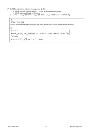 226                                               222
27. El    88   Ra se desintegra radiactivamente para dar    86   Rn .
        a) Indique el tipo de emisión radiactiva y escriba la correspondiente ecuación.
        b) Calcule la energía liberada en el proceso.
    c = 3.108 m s-1 ; mRa = 225,9771 u ; mRn = 221,9703 u ; mHe = 4,0026 u ; 1 u = 1,67.10-27 kg


    a)
     226          222     4
      88           86     2
    Se trata de una emisión alpha, puesto que es el único proceso para el que se conservan tanto A como Z.

    b)
                  . 2
                                         4´0026   225´9771             ´
                                                                    221 9703   0,0042u   7´01.10 30
     Por lo tanto :
                                   2
               7´01.10 30 . 3.10 8     6´31.10 11 /




2º de Bachillerato                                                  29                                Eric Calvo Lorente
 