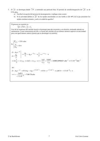 14                            14                                                                              14
3.   El    6C   se desintegra dando      7   N y emitiendo una partícula beta. El período de semidesintegración del      6   C es de
     5376 años.
         a) Escriba la ecuación del proceso de desintegración y explique cómo ocurre.
                                                 14
          b) Si la actividad debida al            6   C de los tejidos encontrados en una tumba es del 40% de la que presentan los
                tejidos similares actuales, ¿cuál es la edad de aquellos?


     El proceso en cuestión es:


     Uno de los neutrones del núclido inicial se desintegra para dar un protón y un electrón, emitiendo además un
     antineutrino. Como consecuencia de ello, se forma otro núclido con un número atómico superior en una unidad
     pero con igual número másico (puesto que se desintegró un neutrón).




     b)
                      ´


                .
                                                                    .
                                        .


                                                                        ´
                          .                  .                                                        ´ .


           :
                                                 ´ .                        ´ .
                .             ´ .           .                   ´                     ´      ´ .
                          ´
                                    ´
                    ´ .




2º de Bachillerato                                                          3                                Eric Calvo Lorente
 