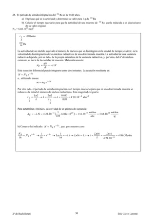 226
28. El periodo de semidesintegración del                Ra es de 1620 años.
                                                                                    226
                                                                          Ra
           a) Explique qué es la actividad y determine su valor para 1 g de
                                                                                           226
        b) Calcule el tiempo necesario para que la actividad de una muestra de                   Ra quede reducida a un dieciseisavo
           de su valor original.
NA = 6,02.1023 mol-1


        1     1620
        2
      222
       86

    La actividad de un núclido equivale al número de núcleos que se desintegran en la unidad de tiempo; es decir, es la
    velocidad de desintegración de los núcleos radiactivos de una determinada muestra. La actividad de una sustancia
    radiactiva depende, por un lado, de la propia naturaleza de la sustancia radiactiva, y, por otro, del nº de núcleos
    existente, es decir de la cantidad de muestra. Matemáticamente:
                                              .

    Esta ecuación diferencial puede integrarse entre dos instantes. La ecuación resultante es:
                       .
              0.
    o , utilizando masas:
                                         .
                                    0.

    Por otro lado, el período de semidesintegración es el tiempo necesario para que en una determinada muestra se
    reduzca a la mitad el número de núcleos radiactivos. Esta magnitud es igual a:
                       2            2         0´693
               1                                       4´28.10 4 año -1
                                   1          1620
                   2
                                         2

    Para determinar, entonces, la actividad de un gramos de sustancia:
                                           1
                      .     4´28.10 4 (       .6´022 .10 23 ) 1 16.10 18
                                                               ´                           3´68.10 10
                                         222


                                                   .
    b) Como se ha indicado:                  0.         , que, para nuestro caso:

                           .    1        .               1                                16           16
                0.                                              .               .                              4186´35
       0
                                                                         16
      16                       16                       16                                        4´28.10 4




2º de Bachillerato                                                     30                                      Eric Calvo Lorente
 