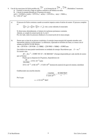 235                        94        140
4.   Una de las reacciones de fisión posibles del 92
                                                    Ues la formación de 38
                                                                                 Sr
                                                                               y 54
                                                                                            Xe
                                                                                    , liberándose 2 neutrones.
        a) Formule la reacción y haga un análisis cualitativo del balance de masa.
        b) Calcule la energía liberada por 20 gramos de uranio.
        m(U) = 234'9943 u; m(Sr) = 93'9754 u; m(Xe) = 139'9196 u; m(n) = 1'0086 u;
        NA = 6'02.1023 mol-1


     a)      El proceso de fisión comienza cuando un neutrón impacta contra el núcleo de uranio. El proceso completo
             es:
                                                        (tal y como indicaba el enunciado)

             Si observamos detenidamente, el número de nucleones permanece constante.
             Además, se cumple la conservación de A y de Z.
             Por otro lado, todos los procesos obedecen a la conservación de la masa-energía


     b)       Puesto que se trata de un proceso exotérmico, la energía (masa-energía) del segundo miembro será
              ligeramente inferior a la del primero. La diferencia, expresada en términos de masa, se conoce con el
              nombre de DEFECTO DE MASA:
                    ( ´             ´          .´      ) ( ´            ´      )    ´
              Este defecto de masa puede transformarse en unidades de energía. Recordemos que:             .
              En nuestro caso,
                               .      ´     . ´        ´            (Energía desprendida por cada núclido de uranio
             que se fisiona)
                      Puesto que se disponen de 20 gramos, dispondremos de :
                                     ´     .
                           .
                       ´       .         ´ .        ´     .


             Estableciendo una sencilla relación:
                                                                                  ´
                                                                        "               "
             Por lo que:




2º de Bachillerato                                            4                                      Eric Calvo Lorente
 