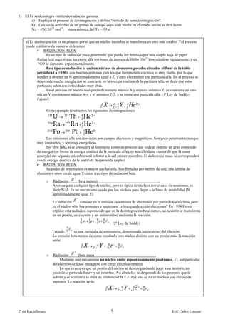 5.   El Tc se desintegra emitiendo radiación gamma.
         a) Explique el proceso de desintegración y defina "período de semidesintegración".
         b) Calcule la actividad de un gramo de isótopo cuya vida media en el estado inicial es de 6 horas.
         NA = 6'02.1023 mol-1; masa atómica del Tc = 99 u


     a) La desintegración es un proceso por el que un núcleo inestable se transforma en otro más estable. Tal proceso
     puede realizarse de maneras diferentes:
                 RADIACIÓN ALFA.
                  Es un tipo de radiación poco penetrante que puede ser detenida por una simple hoja de papel.
            Rutherford sugirió que los rayos alfa son iones de átomos de Helio (He2+) moviéndose rápidamente, y en
            1909 lo demostró experimentalmente.
                  Este tipo de radiación la emiten núcleos de elementos pesados situados al final de la tabla
            periódica (A >100), con muchos protones y en los que la repulsión eléctrica es muy fuerte, por lo que
            tienden a obtener un N aproximadamente igual a Z, y para ello emiten una partícula alfa. En el proceso se
            desprende mucha energía que se convierte en la energía cinética de la partícula alfa, es decir que estas
            partículas salen con velocidades muy altas.
                  En el proceso un núcleo cualquiera de número másico A y número atómico Z, se convierte en otro
            núcleo Y con número másico A-4 y nº atómico Z-2, y se emite una partícula alfa. (1ª Ley de Soddy-
            Fajans):


                     Como ejemplo tendríamos las siguientes desintegraciones:




                  Las emisiones alfa son desviadas por campos eléctricos y magnéticos. Son poco penetrantes aunque
            muy ionizantes, y son muy energéticas.
                  Por otro lado, si se considera el fenómeno como un proceso que cede al sistema un gran contenido
            de energía (en forma de energía cinética de la partícula alfa), es sencillo darse cuenta de que la masa
            (energía) del segundo miembro será inferior a la del primer miembro. El defecto de masa se corresponderá
            con la energía cinética de la partícula desprendida (alpha).
                RADIACIÓN BETA.
                  Su poder de penetración es mayor que las alfa. Son frenadas por metros de aire, una lámina de
            aluminio o unos cm de agua. Existen tres tipos de radiación beta.

                     o   Radiación      (beta menos)                                           .
                         Aparece para cualquier tipo de núcleo, pero es típica de núcleos con exceso de neutrones, es
                         decir N>Z. Es un mecanismo usado por los núcleos para llegar a la línea de estabilidad (N
                         aproximadamente igual Z)

                         La radiación      consiste en la emisión espontánea de electrones por parte de los núcleos, pero
                         en el núcleo sólo hay protones y neutrones, ¿cómo puede emitir electrones? En 1934 Fermi
                         explicó esta radiación suponiendo que en la desintegración beta menos, un neutrón se transforma
                         en un protón, un electrón y un antineutrino mediante la reacción:

                                                                (2ª Ley de Soddy)

                         , donde,     es una partícula de antimateria, denominada antineutrino del electrón.
                         La emisión beta menos da como resultado otro núcleo distinto con un protón más, la reacción
                         sería:


                     o   Radiación        (beta mas)                                          .
                              Mediante este mecanismo un núcleo emite espontáneamente positrones, e+, antipartículas
                         del electrón de igual masa pero con carga eléctrica opuesta.
                              Lo que ocurre es que un protón del núcleo se desintegra dando lugar a un neutrón, un
                         positrón o partícula Beta+ y un neutrino. Así el núcleo se desprende de los protones que le
                         sobran y se acercan a la línea de estabilidad N = Z. Por ello se da en núcleos con exceso de
                         protones. La reacción sería:




2º de Bachillerato                                             5                                       Eric Calvo Lorente
 