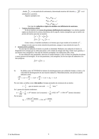 , donde,      es una partícula de antimateria, denominada neutrino del electrón, y        es el
                      antielectrón o positrón.
                          Algunos ejemplos son:




                               Este tipo de radiación es típica de núclidos con deficiencia de neutrones.
                 o    Captura electrónica orbital
                          Se da en núcleos con exceso de protones (deficiencia de neutrones). Los núcleos pueden
                      captar un electrón de la corteza electrónica (de la capa K, menos energética), que se unirá a un
                      protón del núcleo para dar un neutrón:




                         Como vemos, el núclido resultante es el mismo que el que resulta en la emisión        ,
                    aunque en este caso no existe emisión de positrones, aunque sí una emisión de rayos X.
              RADIACIÓN GAMMA.
                En este tipo de radiación el núcleo no pierde su identidad. Mediante esta radiación el núcleo se
          desprende de la energía que le sobra para pasar a otro estado de energía más baja. Emite rayos gamma, o
          sea fotones muy energéticos. Este tipo de emisión acompaña a las radiaciones alfa y beta.
                Es una radiación muy penetrante, atraviesa el cuerpo humano y sólo se frena con planchas de plomo
          y muros gruesos de hormigón. Al ser tan penetrante y tan energética, de los tres tipos de radiación es la
          más peligrosa.
                                               *        γ




         b)          Se define como ACTIVIDAD al número de desintegraciones por unidad de tiempo; es decir, a la
                     velocidad de desintegración de una muestra radiactiva. Matemáticamente, este proceso puede
                     indicarse como:
                         .                 .                .           .


         Por otro lado, se define como vida media al tiempo promedio de existencia de un núcleo:
                          1                                  1
                               , que en nuestro caso será:        hora -1
                                                             6
         En 1 gramo de muestra tendremos:
                          1                                   1
                                   º átomos (en la muestra)     .6´022 .10 23 6´08 .10 21        (iniciales)
                         99                                  99
         Por lo tanto:
                             6´08 .10 21
                                                   1 01 .10 21
                                                    ´
                                    6




2º de Bachillerato                                               6                                    Eric Calvo Lorente
 
