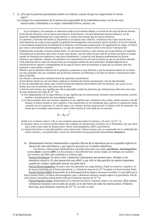 7. a) ¿Por qué los protones permanecen unidos en el núcleo, a pesar de que sus cargas tienen el mismo
      signo?
   b) Compare las características de la interacción responsable de la estabilidad nuclear con las de otras
      interacciones, refiriéndose a su origen, intensidad relativa, alcance, etc.


           a) Los protones y los neutrones se mantienen unidos en los núcleos debido a la acción de otro tipo de fuerzas distinto
      de las fuerzas eléctricas y de las fuerzas gravitatorias. Estas fuerzas, a las que llamaremos fuerzas nucleares, son de
      atracción, independientemente de la carga eléctrica, y mucho más intensas que las fuerzas eléctricas.
      Los protones y neutrones del núcleo se encuentran en un espacio muy reducido, a distancias muy cortas unos de otros. A
      estas distancias tan cortas es muy grande la repulsión electromagnética entre protones, que de acuerdo a la ley de Coulomb
      es inversamente proporcional al cuadrado de la distancia y directamente proporcional a la magnitud de las cargas. La fuerza
      que vence a esta repulsión electromagnética y es capaz de mantener el núcleo unido es otra de las 4 interacciones
      fundamentales conocidas, la fuerza nuclear fuerte. Es una fuerza atractiva y muy intensa, por lo que domina a la repulsión
      culombiana de los protones, pero tiene un muy corto alcance, sólo del orden de poco más de un Fermi (de hecho se anulan
      cuando las distancias son superiores a unos pocos femtómetros. A partir de esta distancia predominarán las fuerzas
      eléctricas, que tenderán a separar a los protones). Las características de este tipo de fuerza son que es una fuerza saturada
      (cada partícula sólo es capaz de interaccionar con un pequeño número de otras partículas), dirigida (depende de la
      orientación de los espines) e independiente de la carga (la fuerza entre dos protones es igual que la existente entre dos
      neutrones o entre protón y neutrón).
      Debido a que la naturaleza eléctrica de los protones y neutrones es muy diferente y que las distancias dentro de un núcleo
      son muy pequeñas, hay que considerar que las fuerzas nucleares son diferentes a los tipos de fuerzas o interacciones hasta
      ahora conocidas.
      Las fuerzas o interacciones nucleares tienen las siguientes características:
      a) Son fuerzas atractivas y de esta forma, explican la existencia de núcleos tan pequeños y de tan alta densidad.
      b) Son de intensidad muy fuerte, pues vencen la fuerza de repulsión electrostática entre los protones, que ya por sí son
      fuertes, por estar los protones muy cerca unos de otros.
      c) Son de corto alcance, que significa que sólo es apreciable cuando las partículas que interaccionan están muy cerca unas
      de otras (distancias del orden de 10-15 m).
        d) Son independientes de la carga eléctrica, lo que significa que las interacciones nucleares entre protón-protón, neutrón-
             neutrón y neutrón-protón son esencialmente iguales.
        e) La fuerza nuclear tiene una «coraza» repulsiva, lo que significa que a distancias muy cortas, mucho menores a las del
             alcance, la fuerza nuclear se hace repulsiva. Esta característica se ha introducido para explicar la separación media
             constante de los nucleones, lo cual da lugar a un volumen nuclear proporcional al número total de nucleones, de
             forma que el resultado experimental es que el radio nuclear R viene dado por la ecuación:
                                                           1

                                                      0.
                                                           3


        donde A es el número másico y R0 es una constante igual para todos los núcleos y de valor 1,4.10 -15 m.
        Si situamos ahora a la fuerza nuclear dentro del conjunto de interacciones existentes en la Naturaleza, hay que decir
            que existen cuatro tipos de interacciones: fuerte, electromagnética, débil y gravitatoria.
        La interacción fuerte es conocida también como interacción o fuerza nuclear, por ser responsable de la estabilidad del
            núcleo atómico, y son producidas a través del intercambio de unas partículas denominadas mesones π.



           b) Denominamos fuerzas fundamentales a aquellas fuerzas de la naturaleza que no se pueden explicar en
              función de otras más básicas y que rigen los procesos en el mundo subatómico.
                     Las fuerzas o interacciones fundamentales conocidas hasta ahora son cuatro, gravitatoria, electromagnética,
              nuclear fuerte y nuclear débil. Las dos primeras se descubrieron hace mucho tiempo, sin embargo, las nucleares
              son recientes, por haber sido estudiadas en el último siglo.
               Fuerza Gravitatoria: Se ejerce entre 2 partículas cualesquiera que posean masa. Siempre es de
               naturaleza atractiva. Es una interacción muy débil, y que sólo se deja percibir de manera importante
               cuando los cuerpos implicados poseen una gran masa.
               Fuerza Electromagnética: Se ejerce entre dos partículas con carga eléctrica. Puede ser atractiva o repulsiva. Es
                de mayor intensidad que la fuerza gravitatoria, y, a distancias mayores de 10-15m supera a la fuerza nuclear fuerte
                Fuerza Nuclear Débil: Responsable de la desintegración β de algunos elementos inestables. Es más débil que la
           fuerza nuclear fuerte y la fuerza electromagnética, pero, a distancias nucleares siempre supera a la gravitatoria. Son de
           corto alcance, haciéndose prácticamente nula para distancias mayores de 10-18 m
                Fuerza Nuclear Fuerte: Responsable de la cohesión del núcleo: mantiene unidos a los nucleones. Muy intensa
               a distancias nucleares (en su radio de acción, es la más fuerte de todas las interacciones). Podemos
               decir que, para distancias mayores de 10-15m su valor es nulo.




2º de Bachillerato                                                 8                                            Eric Calvo Lorente
 