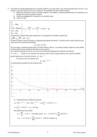 8.   El período de semidesintegración de un nucleido radiactivo, de masa 200 u, que emite partículas beta es de 50 s. Una
     muestra, cuya masa inicial era de 50 g, contiene en la actualidad 30 g del nucleido original.
         a) Indique las diferencias entre el nucleido original y el resultante y represente gráficamente la variación con el
              tiempo de la masa de nucleido original.
         b) Calcule la antigüedad de la muestra y su actividad actual.
         NA = 6'02.1023 mol-1

     a)
          1     50
          2
                                                     2                    2
                200
                                        1                                     1 39.10
                                                                               ´            2
                                                                                                sg -1
          0     50                      2                             1
                                                                      2
           30
     El proceso de emisión beta puede sintetizarse en la segunda ley de Soddy, según la que:
                                 0              0
                      1          1              0
     El núcleo atómico emite un electrón, en principio procedente del núcleo. La razón de ello se debe al proceso que
     sufre uno de los neutrones del núclido:
                                                               1       1      0        0
                                                               0       1      1        0
     De este modo, el núclido formado posee el mismo número másico, y un número atómico superior en una unidad
     al del nucleido inicial, al haberse formado un nuevo protón.
     La variación temporal de la masa no es sino la velocidad de desintegración, dada por la ecuación:
                  .
             0.     , siendo N y N0 el número de núcleos actual e inicial, respetivamente. Esta ecuación también
                                                                                       .
     puede expresarse en términos de masa:                                    0   .
             En nuestro caso, la ecuación será:
                                                                                            1´39.10 2.
                                                                                      50.
     La representación gráfica de esta ecuación será:




              b) Para determinar la edad de la muestra,
                           1´39.10 2.                          1´39.10 2.             3
                     50.                        30       50.                                    1 39.10 2.
                                                                                                 ´
                                                                                      5
                     5
                        1 39.10 2.
                         ´                  36´75
                     3
              Para determinar la actividad:
                                                                                                                     50
                                            .            Actividad actual:                          ( 1 39.10 2 ).
                                                                                                       ´                 .6´02.10 23
                                                                                                                     200
                                                          50
                                ( 1 39.10 2 ).
                                   ´                          .6´02.10 23             2´09.10 21             /
                                                          200




2º de Bachillerato                                                                              9                                      Eric Calvo Lorente
 