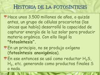 HISTORIA DE LA FOTOSÍNTESIS
Hace unos 3.500 millones de años, o quizás
antes, un grupo de células procariotas (las
únicas que había) desarrolló la capacidad de
capturar energía de la luz solar para producir
materia orgánica. Con ello llegó la
"fotosíntesis”.
En un principio, no se produjo oxígeno
(fotosíntesis anoxigénica).
En ese entonces se usó como reductor H2S,
H2, etc. generando como productos finales S
o nada.
 
