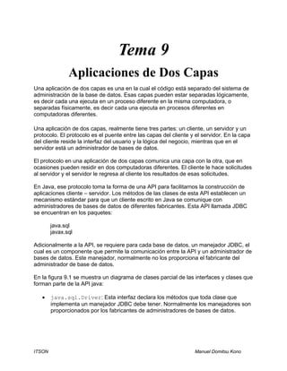 ITSON Manuel Domitsu Kono
Tema 9
Aplicaciones de Dos Capas
Una aplicación de dos capas es una en la cual el código está separado del sistema de
administración de la base de datos. Esas capas pueden estar separadas lógicamente,
es decir cada una ejecuta en un proceso diferente en la misma computadora, o
separadas físicamente, es decir cada una ejecuta en procesos diferentes en
computadoras diferentes.
Una aplicación de dos capas, realmente tiene tres partes: un cliente, un servidor y un
protocolo. El protocolo es el puente entre las capas del cliente y el servidor. En la capa
del cliente reside la interfaz del usuario y la lógica del negocio, mientras que en el
servidor está un administrador de bases de datos.
El protocolo en una aplicación de dos capas comunica una capa con la otra, que en
ocasiones pueden residir en dos computadoras diferentes. El cliente le hace solicitudes
al servidor y el servidor le regresa al cliente los resultados de esas solicitudes.
En Java, ese protocolo toma la forma de una API para facilitarnos la construcción de
aplicaciones cliente – servidor. Los métodos de las clases de esta API establecen un
mecanismo estándar para que un cliente escrito en Java se comunique con
administradores de bases de datos de diferentes fabricantes. Esta API llamada JDBC
se encuentran en los paquetes:
java.sql
javax.sql
Adicionalmente a la API, se requiere para cada base de datos, un manejador JDBC, el
cual es un componente que permite la comunicación entre la API y un administrador de
bases de datos. Este manejador, normalmente no los proporciona el fabricante del
administrador de base de datos.
En la figura 9.1 se muestra un diagrama de clases parcial de las interfaces y clases que
forman parte de la API java:
• java.sql.Driver: Esta interfaz declara los métodos que toda clase que
implementa un manejador JDBC debe tener. Normalmente los manejadores son
proporcionados por los fabricantes de administradores de bases de datos.
 