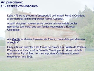 Art preromànic
9.1.- REFERENTS HISTÒRICS
L’any 476 es va produir la desaparició de l’Imperi Romà d’Occident,
al ser derrotat l’últim emperador Ròmul Augústul.
A partir d’aquest moment es va produir la invasió dels pobles
germànics (del nord) que van fundar nous estats a Europa
Occidental.

A la Gàl·lia acabaren dominant els francs, comandats per Meroveu,
al segle V.

L’any 732 van derrotar a les forces de l’Islam a la Batalla de Poitiers.
D’aquesta victòria prové la Dinastia Carolingia, el primer rei de la
qual va ser Pipí el Breu i el més important Carlemany (coronat
emperador l’any 800).

 