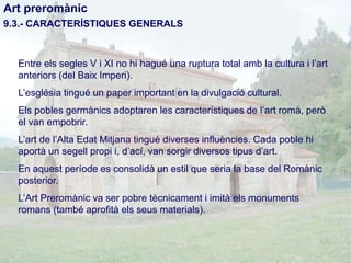 Art preromànic
9.3.- CARACTERÍSTIQUES GENERALS

Entre els segles V i XI no hi hagué una ruptura total amb la cultura i l’art
anteriors (del Baix Imperi).
L’església tingué un paper important en la divulgació cultural.
Els pobles germànics adoptaren les característiques de l’art romà, però
el van empobrir.
L’art de l’Alta Edat Mitjana tingué diverses influències. Cada poble hi
aportà un segell propi i, d’ací, van sorgir diversos tipus d’art.

En aquest període es consolidà un estil que seria la base del Romànic
posterior.
L’Art Preromànic va ser pobre tècnicament i imità els monuments
romans (també aprofità els seus materials).

 
