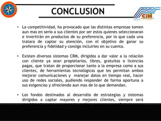 CONCLUSION
• La competitividad, ha provocado que las distintas empresas tomen
aun mas en serio a sus clientes por ser estos quienes seleccionaran
e invertirán en productos de su preferencia, por lo que cada una
tratara de captar su atención, con el objetivo de ganar su
preferencia y fidelidad y consigo incluirles en su cuenta.
• Existen diversos sistemas CRM, dirigidos a dar valor a la relación
con cliente ya sean propietarios, libres, gratuitos o licencias
pagas, que tratan de proporcionar tanto a la empresa como a sus
clientes, de herramientas tecnológicas que les permitan ambos
mejorar comunicaciones y manejar datos en tiempo real, hacer
uso de redes sociales, pudiendo responder de forma oportuna a
sus exigencias y ofreciendo aun mas de lo que demandan.
• Los fondos destinados al desarrollo de estrategias y sistemas
dirigidos a captar mayores y mejores clientes, siempre será
considerada como una gran inversión, que se vera reflejada en su
crecimiento y evolución.
 