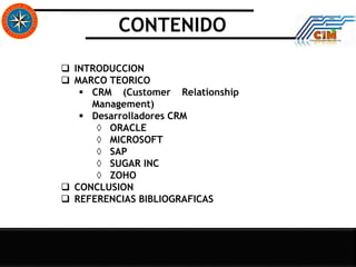 CONTENIDO
 INTRODUCCION
 MARCO TEORICO
 CRM (Customer Relationship
Management)
 Desarrolladores CRM
◊ ORACLE
◊ MICROSOFT
◊ SAP
◊ SUGAR INC
◊ ZOHO
 CONCLUSION
 REFERENCIAS BIBLIOGRAFICAS
 