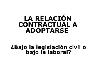 LA RELACIÓN
  CONTRACTUAL A
    ADOPTARSE

¿Bajo la legislación civil o
     bajo la laboral?
 