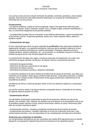 ECOLOGÍA
                                   Mg.Sc. Fernando M. Toribio Román



Los químicos más comunes incluyen derivados de petróleo, solventes, pesticidas y otros metales
pesados. Éste fenómeno está estrechamente relacionado con el grado de industrialización e
intensidad del uso de químicos.

Consecuencias
· Los abonos sintéticos, usados en forma exagerada, matan a los organismos útiles del suelo
(lombrices, insectos, ácaros, bacterias, hongos, etc) y, al llegar al agua, producen eutrofización, o
sea, un crecimiento exagerado de las plantas acuáticas.

· Los plaguicidas de larga vida se concentran en las cadenas alimentarias y causan toxicidad para
el ser humano (cáncer, mutaciones genéticas, aborto, etc), matan especies útiles y alteran el
equilibrio natural.

- Contaminación del agua

El ciclo natural del agua tiene una gran capacidad de purificación. Pero esta misma facilidad de
regeneración del agua, y su aparente abundancia, hace que sea el vertedero habitual en el que
arrojamos los residuos producidos por nuestras actividades. Pesticidas, desechos químicos,
metales pesados, residuos radiactivos, etc., se encuentran, en cantidades mayores o menores, al
analizar las aguas de los más remotos lugares del mundo.

La contaminación del agua (ríos, lagos y mares) es producida, principalmente, por cuatro vías:
vertimiento de aguas servidas, de basuras, de relaves mineros y de productos químicos.

. Vertimiento de aguas servidas
. Vertimiento de basuras y desmontes en las aguas
. Vertimiento de relaves mineros
. Vertimiento de productos químicos y desechos industriales

La extracción petrolera en la selva conlleva el problema de las aguas de formación, que salen a la
superficie con el petróleo. Estas aguas contienen sales diversas, compuestos sulfurosos y metales
pesados. Al ser vertidas causan contaminación de las aguas amazónicas y alteraciones en los
ecosistemas acuáticos.

Las fábricas de harina y aceite de pescado vierten al mar sus desechos orgánicos y compuestos
de soda.

Los centros mineros vierten a las aguas diversos compuestos tóxicos, contenidos en los relaves.
En algunas áreas la situación es crítica.

- Contaminación del aire

Una atmósfera contaminada puede dañar la salud de las personas y afectar a la vida de las
plantas y los animales. Pero, además, los cambios que se producen en la composición química de
la atmósfera pueden cambiar el clima, producir lluvia ácida o destruir el ozono, fenómenos todos
ellos de una gran importancia global.

- Contaminantes primarios.- Aquellos procedentes directamente de las fuentes de emisión
- Contaminantes secundarios:- Aquellos originados en el aire por interacción entre dos o más
contaminantes primarios, o por sus reacciones con los constituyentes normales de la atmósfera.

Sustancias que contaminan la atmósfera
Los contaminantes atmosféricos son tan numerosos que resulta difícil agruparlos para su estudio.
Siguiendo una agrupación bastante frecuente los incluiremos en los siguientes grupos:
                                                                                                   36
 