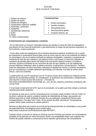 ECOLOGÍA
                                    Mg.Sc. Fernando M. Toribio Román




1. Óxidos de carbono                            Consecuencias:
2. Óxidos de azufre
3. Óxidos de nitrógeno                              •   Efecto invernadero
4. Compuestos orgánicos volátiles                   •   Cambio climático
5. Partículas y aerosoles
6. Oxidantes                                        •   Smog fotoquímico
7. Substancias radiactivas                          •   Oscurecimiento global
8. Calor                                            •   Inversión térmica, etc.
9. Ruido
10. Otros contaminantes

Contaminación por computadoras y celulares

- En su fabricación se incluyen materiales tóxicos que afectan la salud de miles de trabajadores
que laboran en las líneas de producción y que desconocen el riesgo de permanecer expuestos, en
forma directa, a esas sustancias.

- Como ellos, todos los trabajadores de la industria electrónica padecen el deterioro de su salud
por exposición a compuestos tóxicos tales como el cromo (que se usa en las cubiertas de metal) y
es cancerígeno; otro es el cadmio (utilizado en baterías recargables, contactos y conexiones de
monitores de tubo de rayo catódico), que afecta el riñón y los huesos; el mercurio (utilizado en
monitores de pantalla plana dentro del sistema de iluminación) daña el cerebro y el sistema
nervioso; el plomo (contenido en los monitores de tubo de rayo catódico y en las soldaduras)
provoca deterioro intelectual, daño al sistema nervioso, al sanguíneo y al reproductivo. También
están los retardantes de flama bromados (utilizados en tarjetas de circuito y cubiertas de plástico)
que son neurotóxicos y pueden deteriorar aprendizaje y la memoria. A la lista se suman otros
tóxicos, como los solventes.

“La fabricación de una PC requiere el uso de 10 veces el peso de la máquina en materias primas,
además de considerable energía. En comparación, la producción de automóviles o refrigeradores
sólo requiere 2 veces el peso del producto.”, (Tomado de:
http://www.centraldelsoftware.net/noticiael_pc,_una_de_las_mayores_amenazas_ecologicas_del_
mundo.html)

Y el principal componente de la PC, que es el procesador, es la parte que más energía y químicos
necesita para poder realizarse.

Un ejemplo de esto es un monitor computacional en promedio puede contener mas de 3 kilos 1/2
de plomo, además de cadmio y plástico repletos de retardadores de fuego, que pueden ser
dañinos para todo el medio ambiente (tomado de una publicación especial de Prensa Libre
correspondiente a The New York Times, 30 de octubre de 2005, del articulo “Computadoras
pueden dañar medio ambiente en países pobres”).

Además se descubrió que el polvo de la tinta de las impresoras láser es cancerigeno y que puede
ser potencialmente muy peligroso para nuestra salud
(http://www.evaluamos.com/Publicaciones.aspx?ID=4041).

También existe un estudio en donde se concluyo que los hombres que colocan sus computadoras
portátiles en las piernas con cierta frecuencia, tienen una probabilidad mayor que cualquier otro
hombre de quedar estériles a consecuencia de la radiación generada por las computadoras.




                                                                                                  37
 