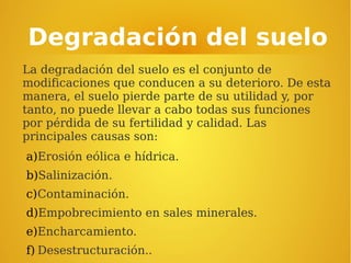 Degradación del suelo
La degradación del suelo es el conjunto de
modificaciones que conducen a su deterioro. De esta
manera, el suelo pierde parte de su utilidad y, por
tanto, no puede llevar a cabo todas sus funciones
por pérdida de su fertilidad y calidad. Las
principales causas son:
a)Erosión eólica e hídrica.
b)Salinización.
c)Contaminación.
d)Empobrecimiento en sales minerales.
e)Encharcamiento.
f) Desestructuración..
 