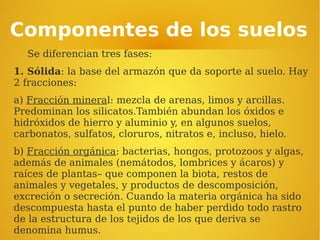 Componentes de los suelos
Se diferencian tres fases:
1. Sólida: la base del armazón que da soporte al suelo. Hay
2 fracciones:
a) Fracción mineral: mezcla de arenas, limos y arcillas.
Predominan los silicatos.También abundan los óxidos e
hidróxidos de hierro y aluminio y, en algunos suelos,
carbonatos, sulfatos, cloruros, nitratos e, incluso, hielo.
b) Fracción orgánica: bacterias, hongos, protozoos y algas,
además de animales (nemátodos, lombrices y ácaros) y
raíces de plantas– que componen la biota, restos de
animales y vegetales, y productos de descomposición,
excreción o secreción. Cuando la materia orgánica ha sido
descompuesta hasta el punto de haber perdido todo rastro
de la estructura de los tejidos de los que deriva se
denomina humus.
 