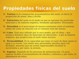 Propiedades físicas del suelo
1) Textura es la composición granulométrica del suelo, es decir, la
proporción de arena, limo y arcilla.
2) Estructura del suelo es el modo en que se agrupan las partículas
minerales y de materia orgánica, formando agregados. Horizontes.
3) Porosidad es el porcentaje de huecos existentes entre el material
sólido del suelo en relación con el volumen total del mismo.
4) ) Color. Está muy influido por la roca madre, por el clima —que
produce distintos tipos de minerales de alteración— y por la materia
orgánica, que proporciona al suelo tonos oscuros.
5) Permeabilidad. Es la capacidad que tiene el suelo de dejar pasar el
agua a su través. Los suelos muy permeables pierden agua con
facilidad, mientras que los suelos impermeables facilitan la
escorrentía y, por tanto, la erosión.
6) Espesor. Depende de los procesos de meteorización. Un gran
espesor facilita el enraizamiento de árboles y arbustos y, por tanto, la
abundancia de estos.
 