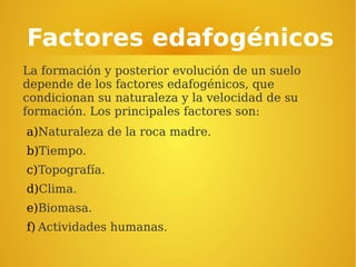 Factores edafogénicos
La formación y posterior evolución de un suelo
depende de los factores edafogénicos, que
condicionan su naturaleza y la velocidad de su
formación. Los principales factores son:
a)Naturaleza de la roca madre.
b)Tiempo.
c)Topografía.
d)Clima.
e)Biomasa.
f) Actividades humanas.
 
