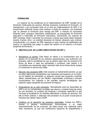 FORMACIÓN
La mayoría de los problemas en la implementación de ERP, resultan de la
formación inadecuada de usuarios. Muchas empresas consideran la formación, en
retrospectiva, y así comienzan tarde en el ciclo de implementación de ERP o no
proporcionan suficiente tiempo para entrenar a fondo los usuarios. Las empresas
que no planean la formación para manejo del ERP, a menudo se encuentran
luchando para conseguir instructores satisfactorios, un presupuesto de formación
adecuada o materiales de formación adecuados. Típicamente, los usuarios de
ERP necesitan volver a aprender los procesos y tareas que puede haber realizado
durante muchos años. La cantidad necesaria de tiempo necesario para entrenar
correctamente a un usuario de ERP depende en gran medida de habilidades del
usuario, lo importante que juega un papel del usuario en el sistema y el propio
programa de formación.
3. OBSTACULOS EN LA IMPLEMENTACION DE ERP´s
 Resistencia al cambio: Este factor se refiere a la incertidumbre que se
genera en el personal de los distintos departamentos que conforman una
empresa, ante la posibilidad de que se genere algún tipo de cambios en la
forma de llevar a cabo las actividades o procesos, esto debido a la
comodidad que representa seguir haciendo todo de la misma forma aunque
en ocasiones no sea la más viable.
 Elección del proveedor ERP: Este aspecto es fundamental preverlo, ya que
se debe seleccionar proveedores que realmente permanezcan en el medio,
con el objetivo de solicitarles su asesoría cuando sea requerido y además
deben caracterizarse, por ser hábiles, responsables, proactivos y siempre
comunicativos con respecto a las posibles mejoras tecnológicas que
pudieran seguir apoyando los procesos de negocio.
 Dependencia de un solo proveedor: Normalmente para los desarrollos de
ERP´s por su característica compleja que abarca y conecta todas las áreas
de una empresa, se contrata una empresa o proveedor específico lo que
minimiza la visualización de distintas alternativas y ofertas de servicios. Por
ello el factor anterior o selección del proveedor es un punto crucial para la
empresa que desee migrar a ERP.
 Cambios en la ejecución de procesos esenciales: Aunque los ERP´s,
tiendan a generar modificaciones direccionadas a un mejor
desenvolvimiento de los procesos. Se debe prever que realmente estos
sean necesarios, ya que una modificación requeriría de adaptabilidad y
 