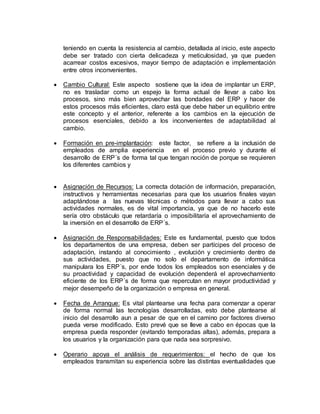 teniendo en cuenta la resistencia al cambio, detallada al inicio, este aspecto
debe ser tratado con cierta delicadeza y meticulosidad, ya que pueden
acarrear costos excesivos, mayor tiempo de adaptación e implementación
entre otros inconvenientes.
 Cambio Cultural: Este aspecto sostiene que la idea de implantar un ERP,
no es trasladar como un espejo la forma actual de llevar a cabo los
procesos, sino más bien aprovechar las bondades del ERP y hacer de
estos procesos más eficientes, claro está que debe haber un equilibrio entre
este concepto y el anterior, referente a los cambios en la ejecución de
procesos esenciales, debido a los inconvenientes de adaptabilidad al
cambio.
 Formación en pre-implantación: este factor, se refiere a la inclusión de
empleados de amplia experiencia en el proceso previo y durante el
desarrollo de ERP´s de forma tal que tengan noción de porque se requieren
los diferentes cambios y
 Asignación de Recursos: La correcta dotación de información, preparación,
instructivos y herramientas necesarias para que los usuarios finales vayan
adaptándose a las nuevas técnicas o métodos para llevar a cabo sus
actividades normales, es de vital importancia, ya que de no hacerlo este
sería otro obstáculo que retardaría o imposibilitaría el aprovechamiento de
la inversión en el desarrollo de ERP´s.
 Asignación de Responsabilidades: Este es fundamental, puesto que todos
los departamentos de una empresa, deben ser partícipes del proceso de
adaptación, instando al conocimiento , evolución y crecimiento dentro de
sus actividades, puesto que no solo el departamento de informática
manipulara los ERP´s, por ende todos los empleados son esenciales y de
su proactividad y capacidad de evolución dependerá el aprovechamiento
eficiente de los ERP´s de forma que repercutan en mayor productividad y
mejor desempeño de la organización o empresa en general.
 Fecha de Arranque: Es vital plantearse una fecha para comenzar a operar
de forma normal las tecnologías desarrolladas, esto debe plantearse al
inicio del desarrollo aun a pesar de que en el camino por factores diverso
pueda verse modificado. Esto prevé que se lleve a cabo en épocas que la
empresa pueda responder (evitando temporadas altas), además, prepara a
los usuarios y la organización para que nada sea sorpresivo.
 Operario apoya el análisis de requerimientos: el hecho de que los
empleados transmitan su experiencia sobre las distintas eventualidades que
 
