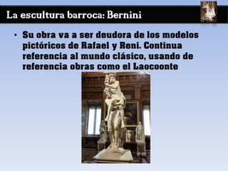 La escultura barroca: Bernini
• Su obra va a ser deudora de los modelos
pictóricos de Rafael y Reni. Continua
referencia al mundo clásico, usando de
referencia obras como el Laocoonte
 