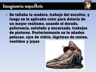 Imaginería española
• Se tallaba la madera, trabajo del escultor, y
luego se le aplicaba color para dotarla de
un mayor realismo, usando el dorado,
policromía, estofado y encarnado, trabajos
de pintores. Posteriormente se le añaden
pelucas, ojos de vidrio, lágrimas de resina,
vestidos y joyas
 