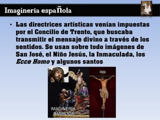 Imaginería española
• Las directrices artísticas venían impuestas
por el Concilio de Trento, que buscaba
transmitir el mensaje divino a través de los
sentidos. Se usan sobre todo imágenes de
San José, el Niño Jesús, la Inmaculada, los
Ecce Homo y algunos santos
 