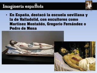 Imaginería española
• En España, destacó la escuela sevillana y
la de Valladolid, con escultores como
Martínez Montañés, Gregorio Fernández o
Pedro de Mena
 