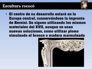 Escultura rococó
• El centro de su desarrollo estará en la
Europa central, conservándose la impronta
de Bernini. Se siguen utilizando los mismos
materiales del XVII, aunque se usan
nuevas soluciones, como utilizar plomo
simulando el bronce o madera marmoleada
 