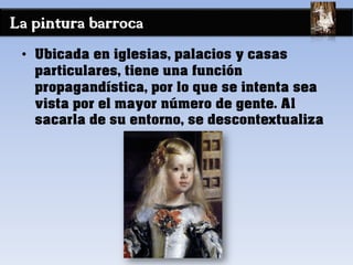 La pintura barroca
• Ubicada en iglesias, palacios y casas
particulares, tiene una función
propagandística, por lo que se intenta sea
vista por el mayor número de gente. Al
sacarla de su entorno, se descontextualiza
 