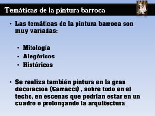 Temáticas de la pintura barroca
• Las temáticas de la pintura barroca son
muy variadas:
• Mitología
• Alegóricos
• Históricos
• Se realiza también pintura en la gran
decoración (Carracci) , sobre todo en el
techo, en escenas que podrían estar en un
cuadro o prolongando la arquitectura
 