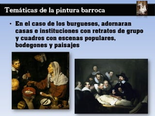 Temáticas de la pintura barroca
• En el caso de los burgueses, adornaran
casas e instituciones con retratos de grupo
y cuadros con escenas populares,
bodegones y paisajes
 