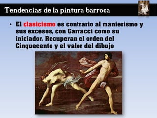 Tendencias de la pintura barroca
• El clasicismo es contrario al manierismo y
sus excesos, con Carracci como su
iniciador. Recuperan el orden del
Cinquecento y el valor del dibujo
 
