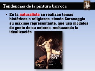 Tendencias de la pintura barroca
• En la naturalista se realizan temas
históricos o religiosos, siendo Caravaggio
su máximo representante, que usa modelos
de gente de su entorno, rechazando la
idealización.
 