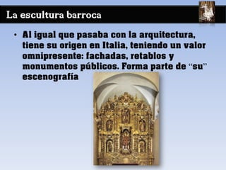 La escultura barroca
• Al igual que pasaba con la arquitectura,
tiene su origen en Italia, teniendo un valor
omnipresente: fachadas, retablos y
monumentos públicos. Forma parte de “su”
escenografía
 