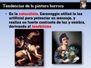 Tendencias de la pintura barroca
• En la naturalista, Caravaggio utilizó la luz
artificial para potenciar su mensaje, y
realiza un fuerte contraste de luz y sombra,
derivando al tenebrismo
 