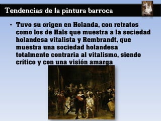 Tendencias de la pintura barroca
• Tuvo su origen en Holanda, con retratos
como los de Hals que muestra a la sociedad
holandesa vitalista y Rembrandt, que
muestra una sociedad holandesa
totalmente contraria al vitalismo, siendo
crítico y con una visión amarga
 