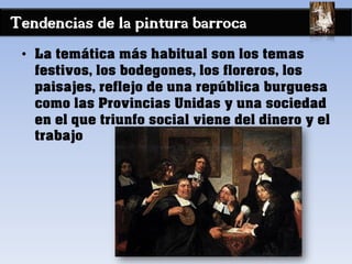 Tendencias de la pintura barroca
• La temática más habitual son los temas
festivos, los bodegones, los floreros, los
paisajes, reflejo de una república burguesa
como las Provincias Unidas y una sociedad
en el que triunfo social viene del dinero y el
trabajo
 