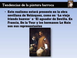 Tendencias de la pintura barroca
• Este realismo estará presente en la obra
sevillana de Velázquez, como en “La vieja
friendo huevos” o “El aguador de Sevilla. En
Francia, De la Tour y los hermanos Le Nain
son sus representantes
 