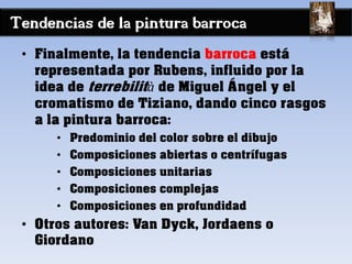 Tendencias de la pintura barroca
• Finalmente, la tendencia barroca está
representada por Rubens, influido por la
idea de terrebilità de Miguel Ángel y el
cromatismo de Tiziano, dando cinco rasgos
a la pintura barroca:
• Predominio del color sobre el dibujo
• Composiciones abiertas o centrífugas
• Composiciones unitarias
• Composiciones complejas
• Composiciones en profundidad
• Otros autores: Van Dyck, Jordaens o
Giordano
 