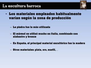 La escultura barroca
• Los materiales empleados habitualmente
varían según la zona de producción
– La piedra fue la más utilizada
– El mármol se utilizó mucho en Italia, combinado con
alabastro y bronce
– En España, el principal material escultórico fue la madera
– Otros materiales: plata, oro, marfil,…
 