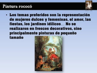 Pintura rococó
• Los temas preferidos son la representación
de mujeres dulces y femeninas, el amor, las
fiestas, los jardines idílicos… No se
realizaron en frescos decorativos, sino
principalmente pinturas de pequeño
tamaño
 