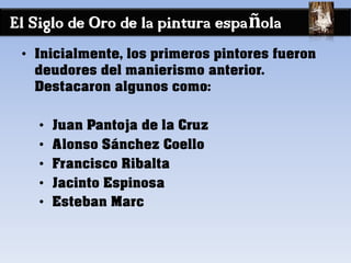 El Siglo de Oro de la pintura española
• Inicialmente, los primeros pintores fueron
deudores del manierismo anterior.
Destacaron algunos como:
• Juan Pantoja de la Cruz
• Alonso Sánchez Coello
• Francisco Ribalta
• Jacinto Espinosa
• Esteban Marc
 